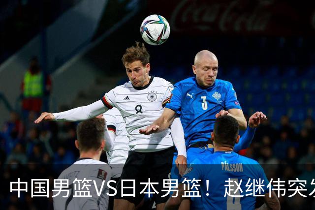 中国男篮VS日本男篮！赵继伟突发伤病，河村勇辉缺席，CCTV5+直播