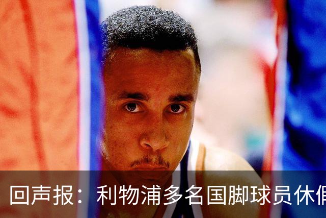 回声报：利物浦多名国脚球员休假，届时可能直接飞美国与球队会和