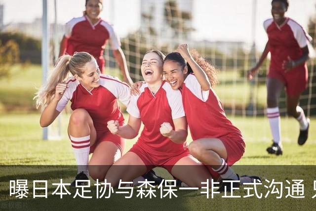 曝日本足协与森保一非正式沟通 只续约一年仅限亚洲杯