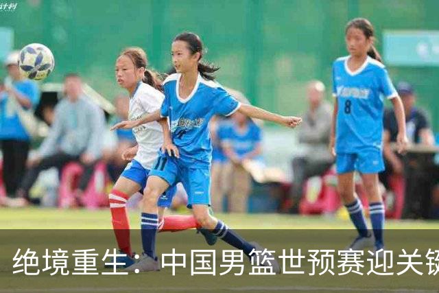 绝境重生：中国男篮世预赛迎关键第二阶段 拼搏定能破局